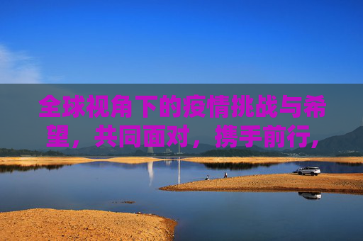 全球视角下的疫情挑战与希望，共同面对，携手前行,全球视角下的疫情挑战与希望