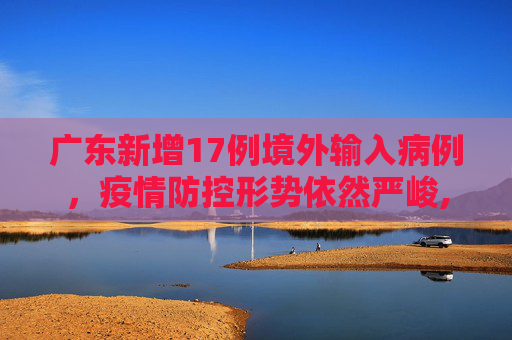 广东新增17例境外输入病例，疫情防控形势依然严峻,广东新增17例境外输入