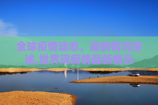 全球疫情动态，最新情况综述,世界现疫情最新情况