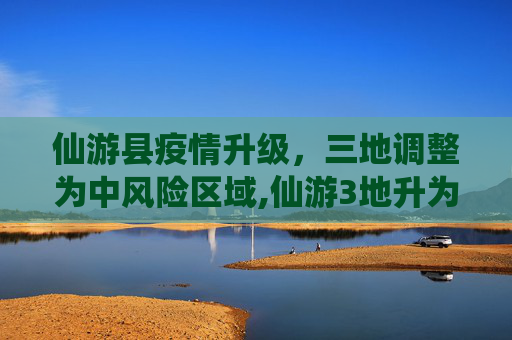 仙游县疫情升级，三地调整为中风险区域,仙游3地升为中风险