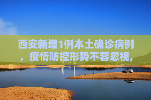 西安新增1例本土确诊病例，疫情防控形势不容忽视,西安增1例本土确诊病例