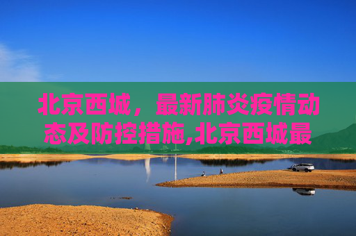 北京西城，最新肺炎疫情动态及防控措施,北京西城最新肺炎疫情