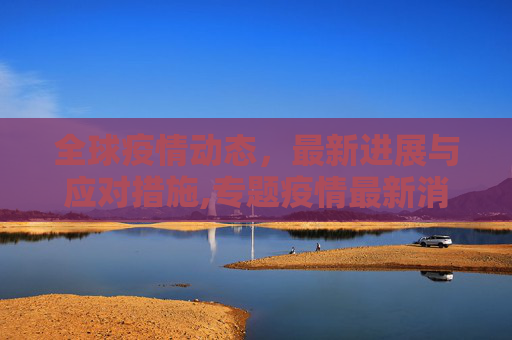 全球疫情动态，最新进展与应对措施,专题疫情最新消息