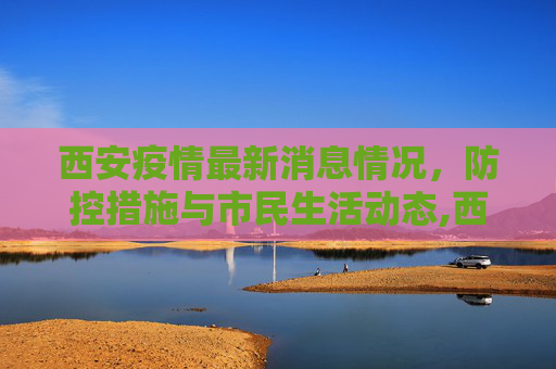 西安疫情最新消息情况，防控措施与市民生活动态,西安疫情最新消息情况