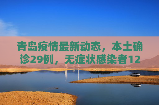 青岛疫情最新动态，本土确诊29例，无症状感染者129例,青岛新增本土确诊29例无症状129例
