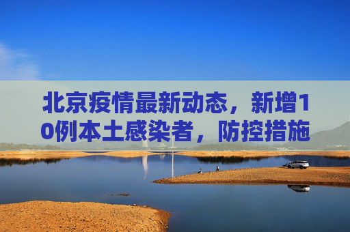 北京疫情最新动态，新增10例本土感染者，防控措施加强,北京新增10例本土感染者