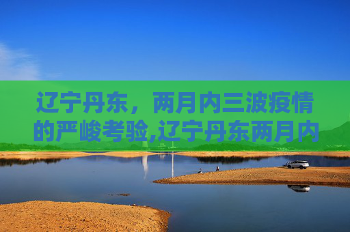 辽宁丹东，两月内三波疫情的严峻考验,辽宁丹东两月内遭受三波疫情