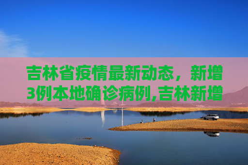 吉林省疫情最新动态，新增3例本地确诊病例,吉林新增3例本地确诊病例