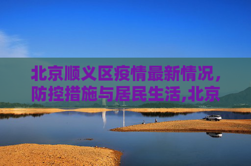 北京顺义区疫情最新情况，防控措施与居民生活,北京顺义区疫情最新情况