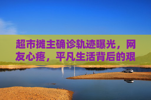 超市摊主确诊轨迹曝光，网友心疼，平凡生活背后的艰辛,超市摊主确诊轨迹让网友心疼