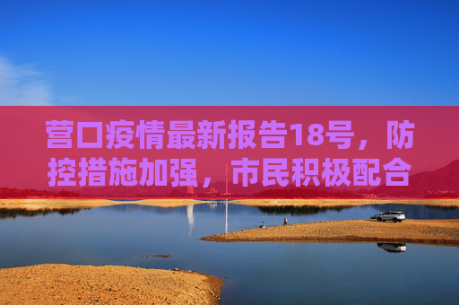 营口疫情最新报告18号，防控措施加强，市民积极配合,营口疫情最新报告18号