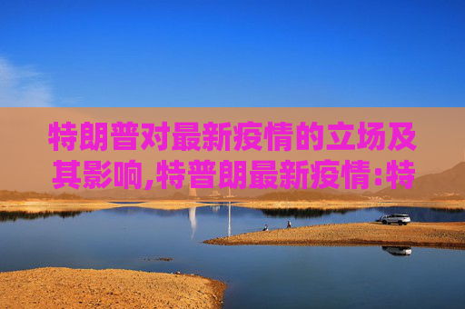 特朗普对最新疫情的立场及其影响,特普朗最新疫情:特朗普疫情最新情况