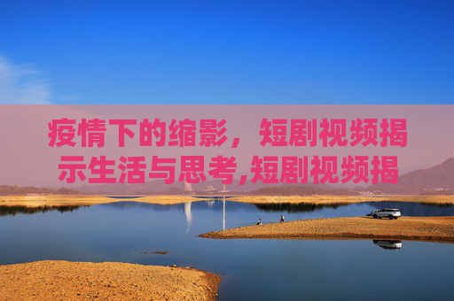 疫情下的缩影，短剧视频揭示生活与思考,短剧视频揭示疫情下的生活与思考