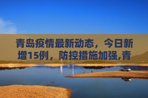 青岛疫情最新动态，今日新增15例，防控措施加强,青岛疫情最新消息今天新增了15例
