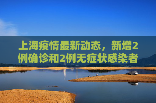 上海疫情最新动态，新增2例确诊和2例无症状感染者,上海新增2例确诊2例无症状