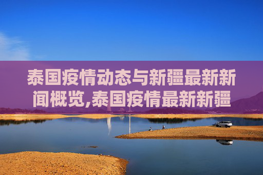 泰国疫情动态与新疆最新新闻概览,泰国疫情最新新疆消息新闻