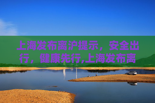 上海发布离沪提示，安全出行，健康先行,上海发布离沪提示