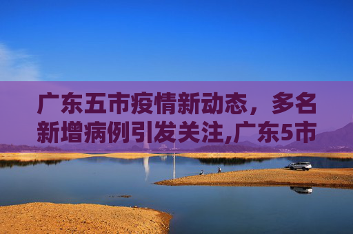 广东五市疫情新动态，多名新增病例引发关注,广东5市出现多名新增病例