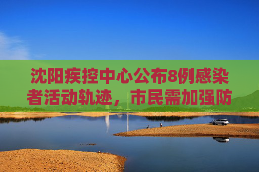 沈阳疾控中心公布8例感染者活动轨迹，市民需加强防护,沈阳疾控公布8例感染者轨迹