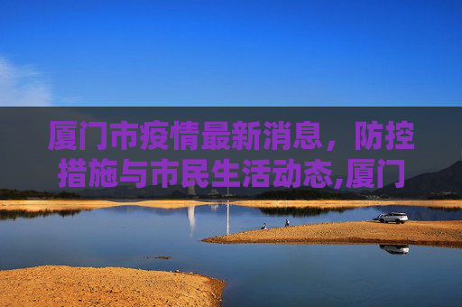 厦门市疫情最新消息，防控措施与市民生活动态,厦门市疫情最新消息