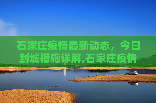 石家庄疫情最新动态，今日封城措施详解,石家庄疫情最新消息今天封城了