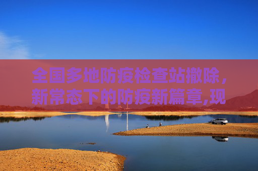 全国多地防疫检查站撤除，新常态下的防疫新篇章,现场：全国多地防疫检查站撤除