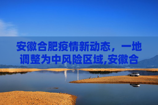 安徽合肥疫情新动态，一地调整为中风险区域,安徽合肥一地调整为中风险