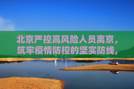 北京严控高风险人员离京，筑牢疫情防控的坚实防线,北京严控高风险人员离京