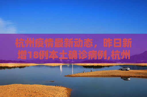 杭州疫情最新动态，昨日新增18例本土确诊病例,杭州昨日新增18例本土确诊病例