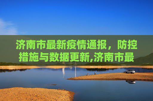 济南市最新疫情通报，防控措施与数据更新,济南市最新疫情通报