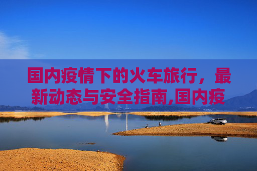 国内疫情下的火车旅行，最新动态与安全指南,国内疫情火车最新消息