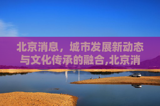 北京消息，城市发展新动态与文化传承的融合,北京消息