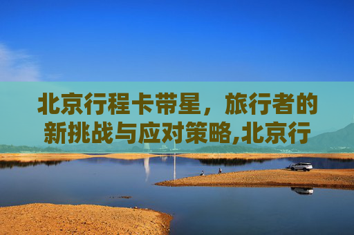 北京行程卡带星，旅行者的新挑战与应对策略,北京行程卡带星