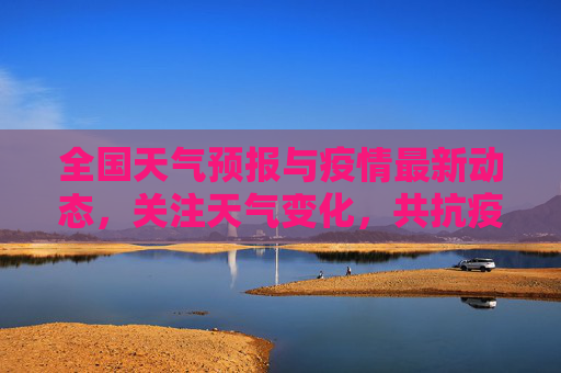 全国天气预报与疫情最新动态，关注天气变化，共抗疫情,天气全国最新疫情:天气全国天气预报