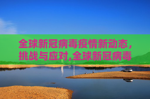 全球新冠病毒疫情新动态，挑战与应对,全球新冠病毒疫情新动态