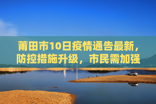 莆田市10日疫情通告最新，防控措施升级，市民需加强防护,莆田10日疫情通告最新