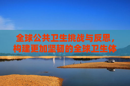 全球公共卫生挑战与反思，构建更加坚韧的全球卫生体系,全球公共卫生挑战与反思