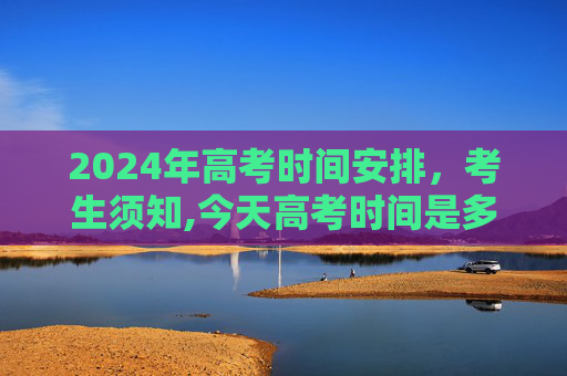 2024年高考时间安排，考生须知,今天高考时间是多少