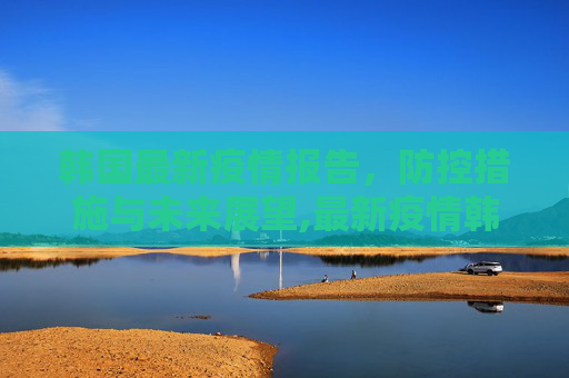 韩国最新疫情报告，防控措施与未来展望,最新疫情韩国报告发布