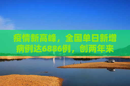 疫情新高峰，全国单日新增病例达6886例，创两年来新高,全国增6886例2年来单日最多