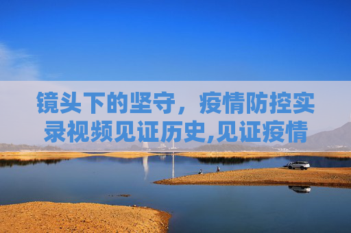 镜头下的坚守，疫情防控实录视频见证历史,见证疫情防控的实录视频