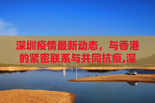 深圳疫情最新动态，与香港的紧密联系与共同抗疫,深圳疫情最新消息香港