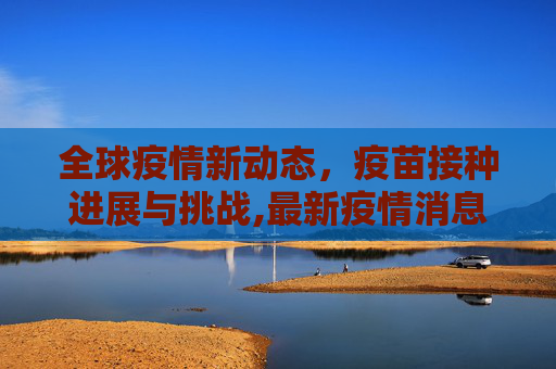 全球疫情新动态，疫苗接种进展与挑战,最新疫情消息疫苗