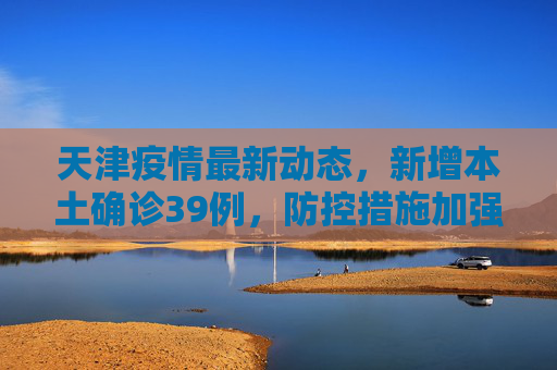 天津疫情最新动态，新增本土确诊39例，防控措施加强,天津新增本土确诊39例