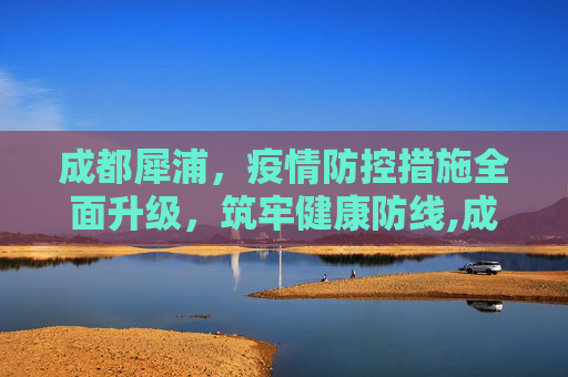 成都犀浦，疫情防控措施全面升级，筑牢健康防线,成都犀浦疫情防控措施全面升级
