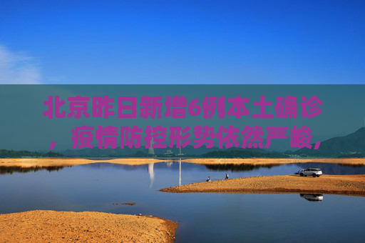 北京昨日新增6例本土确诊，疫情防控形势依然严峻,北京昨日新增6例本土确诊