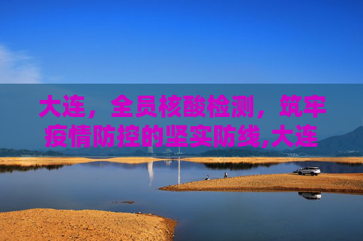大连，全员核酸检测，筑牢疫情防控的坚实防线,大连:开展全员核酸检测