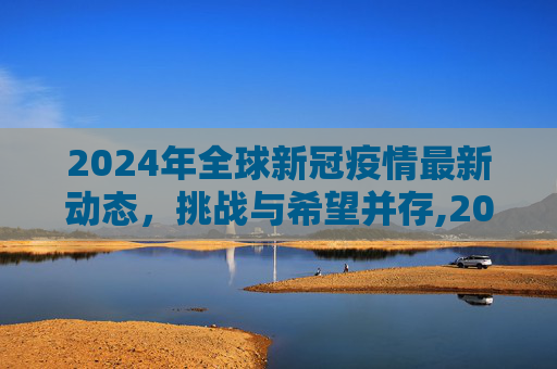 2024年全球新冠疫情最新动态，挑战与希望并存,2024全球新冠疫情最新动态