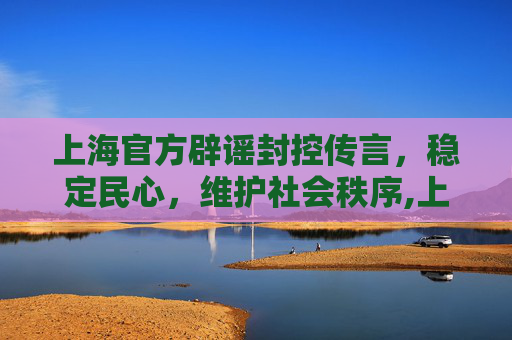 上海官方辟谣封控传言，稳定民心，维护社会秩序,上海回应封控传言