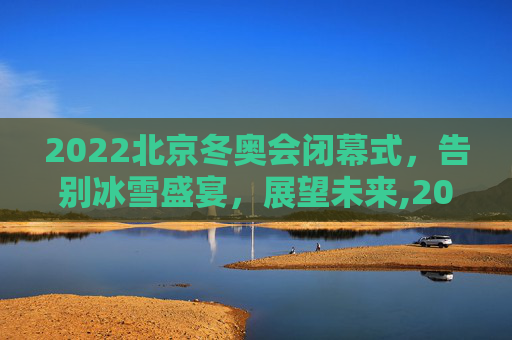 2022北京冬奥会闭幕式，告别冰雪盛宴，展望未来,2022冬奥会闭幕式时间